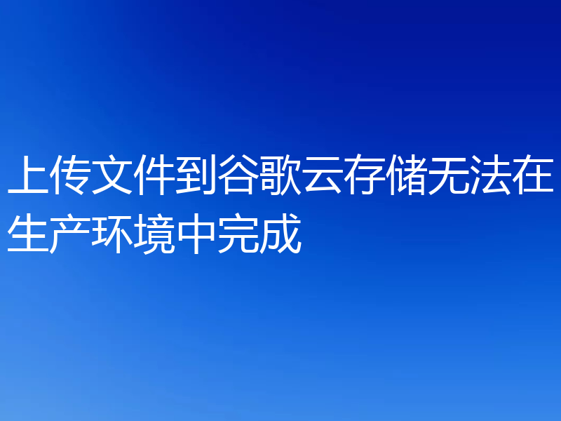 上传文件到谷歌云存储无法在生产环境中完成