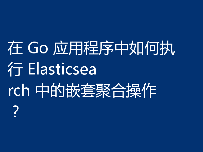 在 Go 应用程序中如何执行 Elasticsearch 中的嵌套聚合操作？