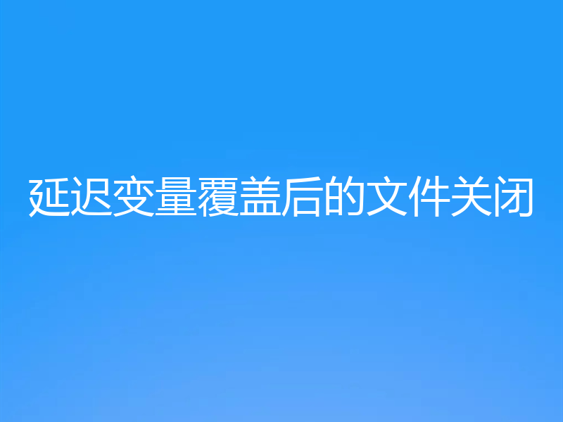 延迟变量覆盖后的文件关闭