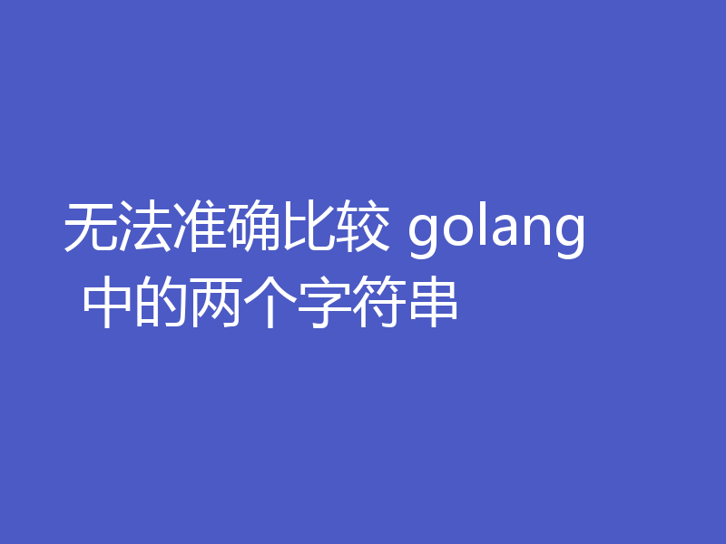 无法准确比较 golang 中的两个字符串