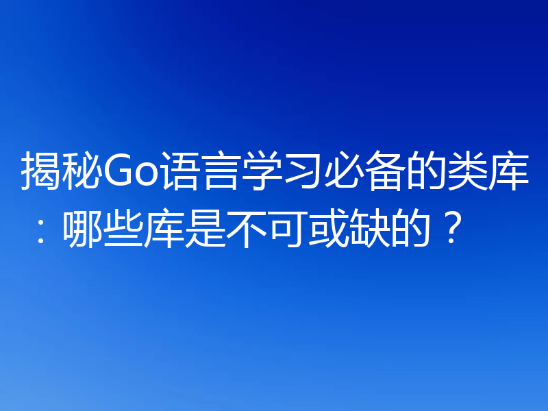 揭秘Go语言学习必备的类库：哪些库是不可或缺的？