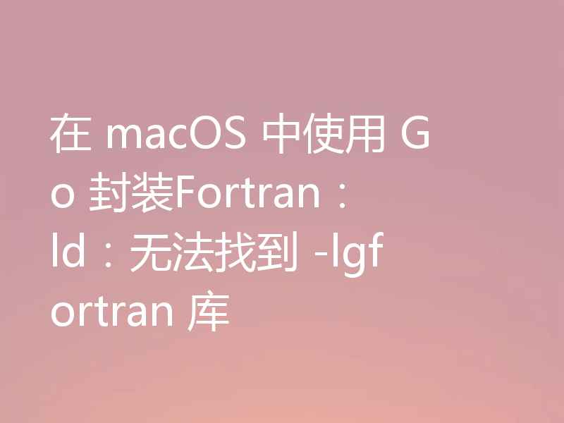 在 macOS 中使用 Go 封装Fortran：ld：无法找到 -lgfortran 库