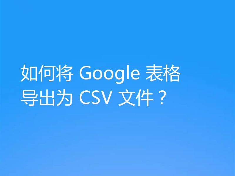 如何将 Google 表格导出为 CSV 文件？