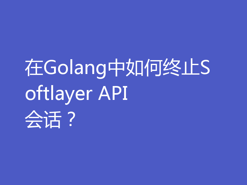 在Golang中如何终止Softlayer API会话？