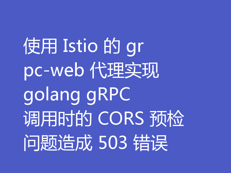 使用 Istio 的 grpc-web 代理实现 golang gRPC 调用时的 CORS 预检问题造成 503 错误