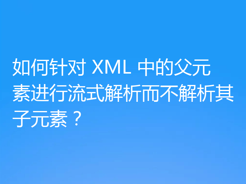 如何针对 XML 中的父元素进行流式解析而不解析其子元素？