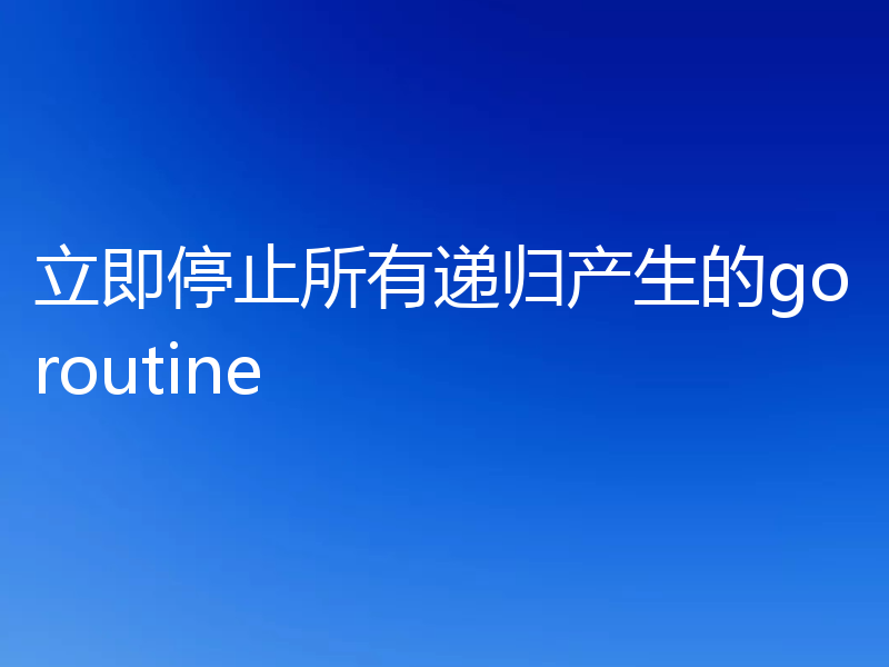 立即停止所有递归产生的goroutine