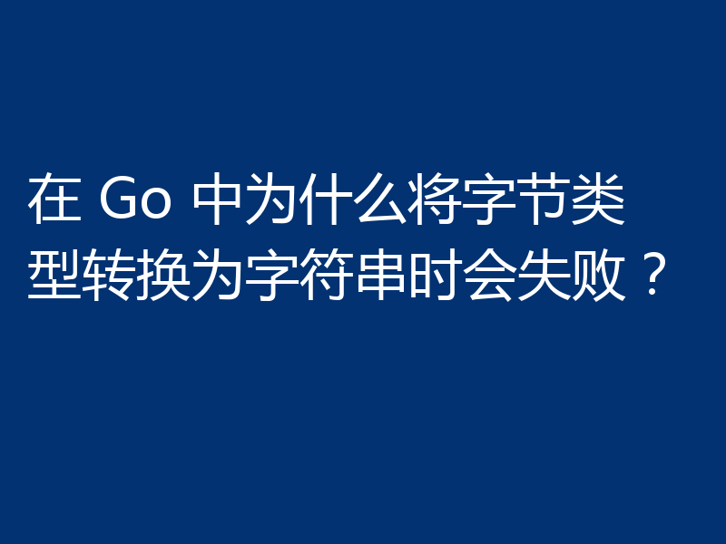 在 Go 中为什么将字节类型转换为字符串时会失败？