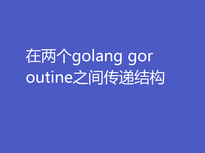 在两个golang goroutine之间传递结构