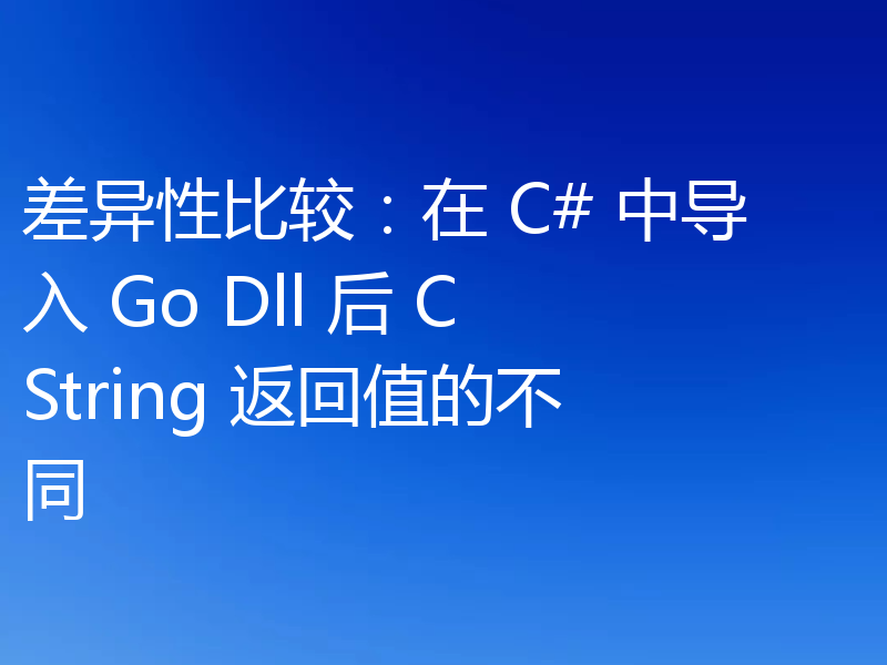 差异性比较：在 C# 中导入 Go Dll 后 CString 返回值的不同
