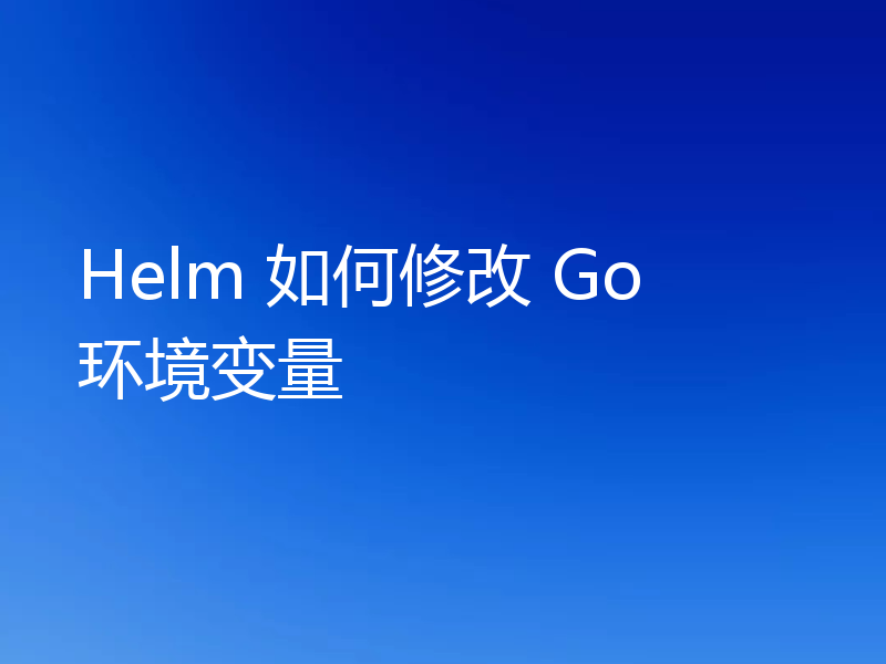 Helm 如何修改 Go 环境变量