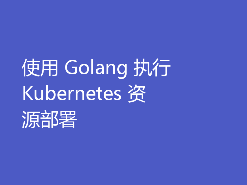 使用 Golang 执行 Kubernetes 资源部署