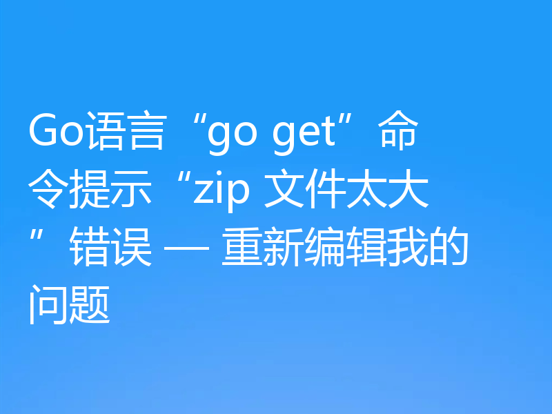 Go语言“go get”命令提示“zip 文件太大”错误 — 重新编辑我的问题