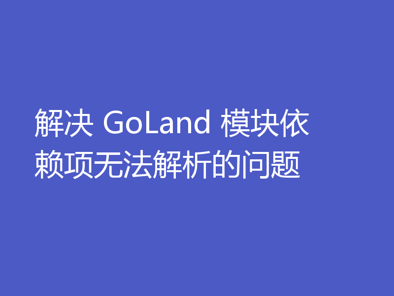 解决 GoLand 模块依赖项无法解析的问题