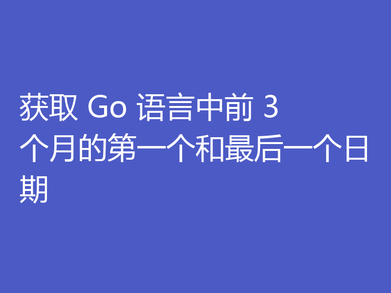 获取 Go 语言中前 3 个月的第一个和最后一个日期