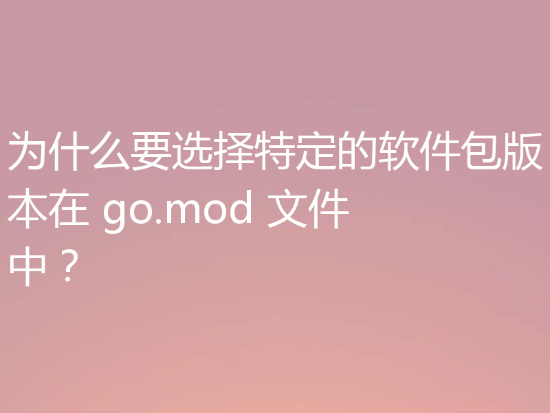 为什么要选择特定的软件包版本在 go.mod 文件中？
