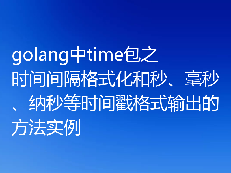 golang中time包之时间间隔格式化和秒、毫秒、纳秒等时间戳格式输出的方法实例