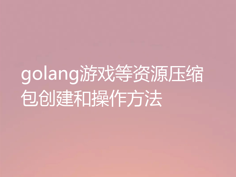 golang游戏等资源压缩包创建和操作方法