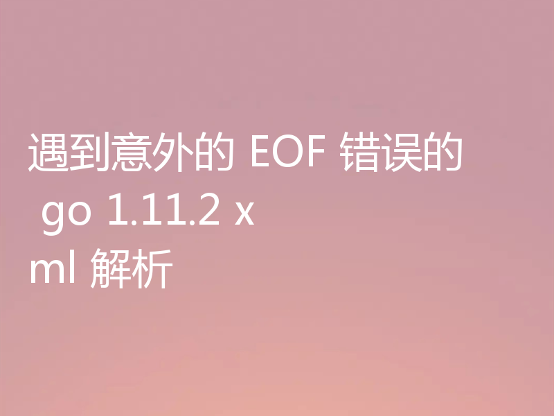 遇到意外的 EOF 错误的 go 1.11.2 xml 解析