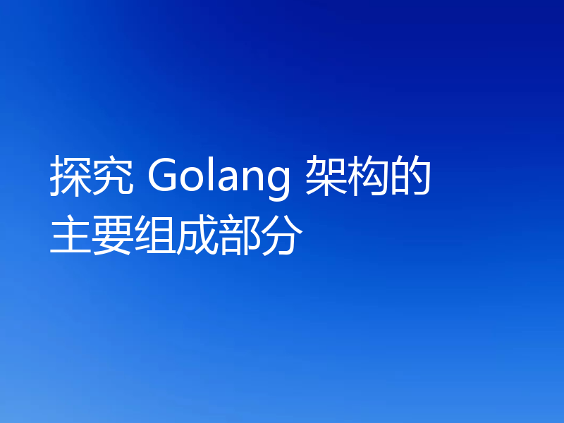 探究 Golang 架构的主要组成部分
