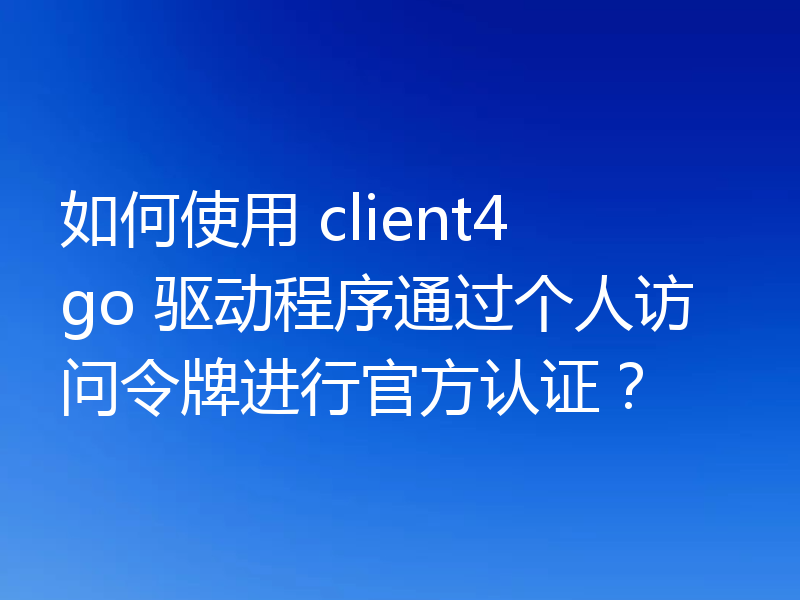 如何使用 client4 go 驱动程序通过个人访问令牌进行官方认证？