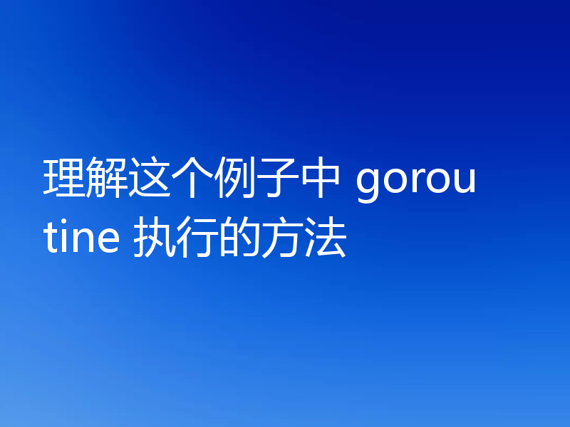 理解这个例子中 goroutine 执行的方法