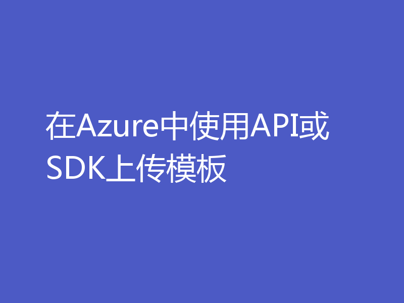 在Azure中使用API或SDK上传模板