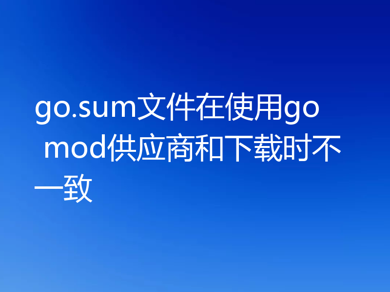 go.sum文件在使用go mod供应商和下载时不一致