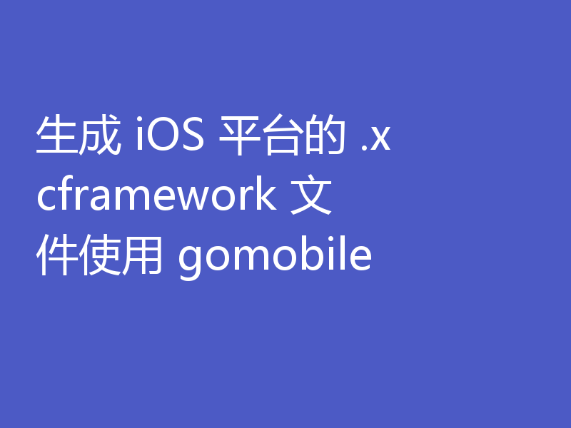 生成 iOS 平台的 .xcframework 文件使用 gomobile