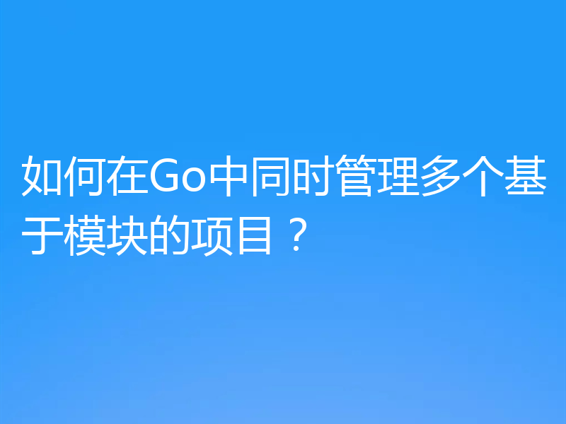 如何在Go中同时管理多个基于模块的项目？