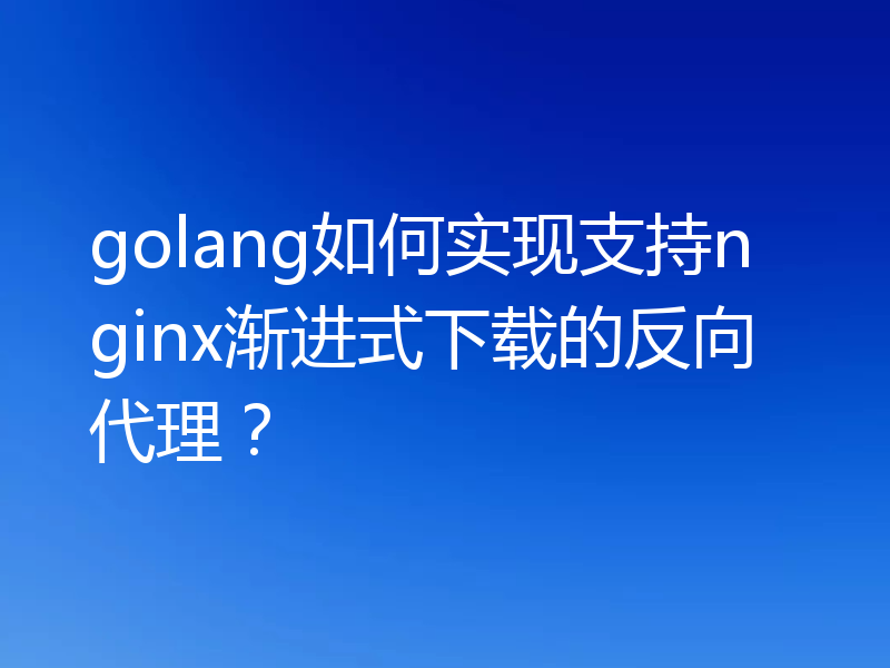 golang如何实现支持nginx渐进式下载的反向代理？