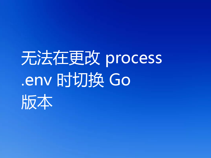 无法在更改 process.env 时切换 Go 版本