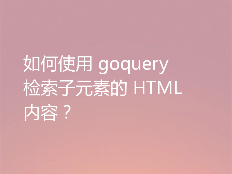 如何使用 goquery 检索子元素的 HTML 内容？