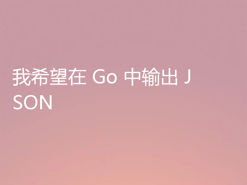 我希望在 Go 中输出 JSON