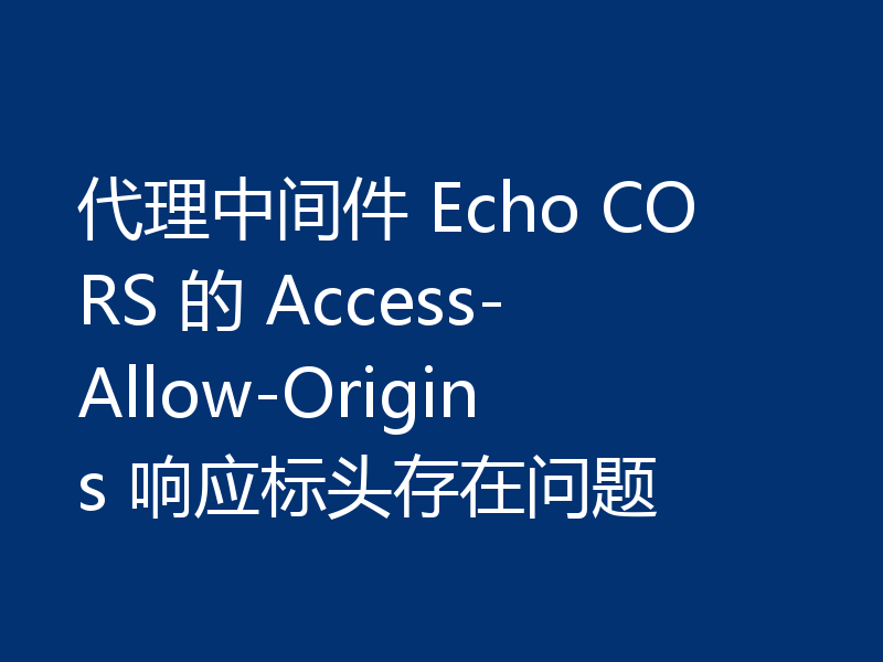 代理中间件 Echo CORS 的 Access-Allow-Origins 响应标头存在问题