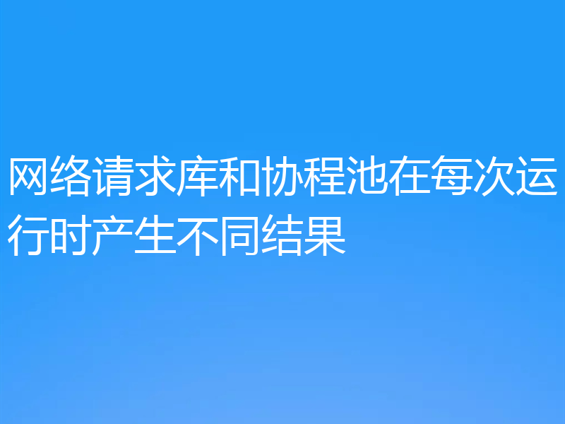 网络请求库和协程池在每次运行时产生不同结果