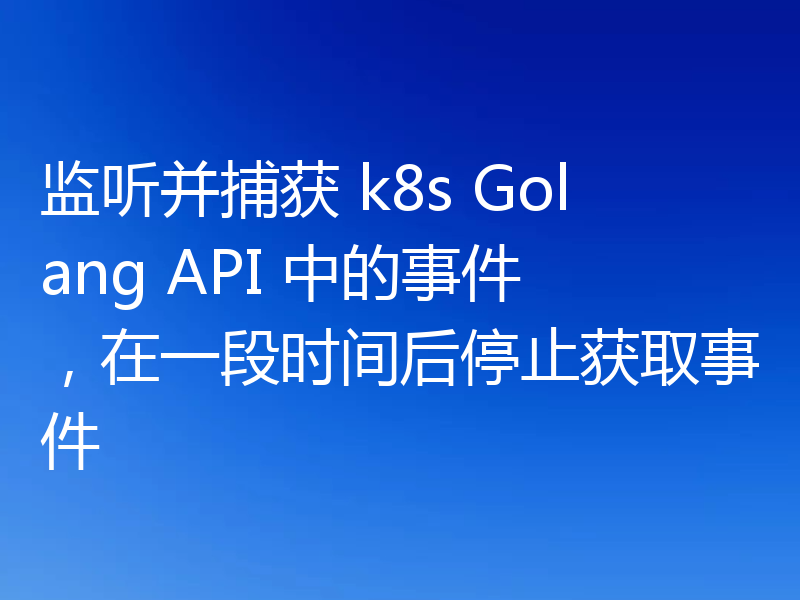 监听并捕获 k8s Golang API 中的事件，在一段时间后停止获取事件