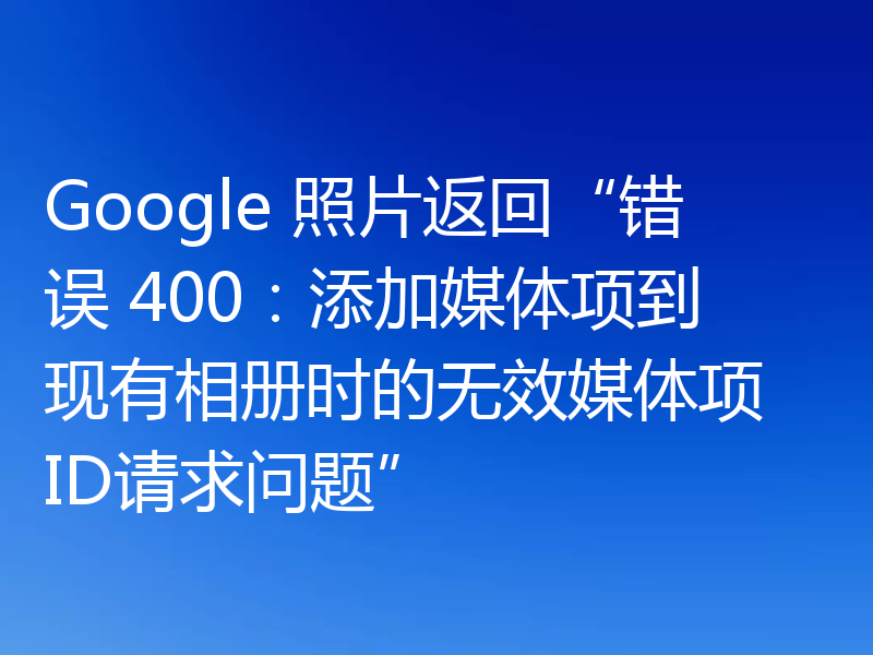 Google 照片返回“错误 400：添加媒体项到现有相册时的无效媒体项 ID请求问题”