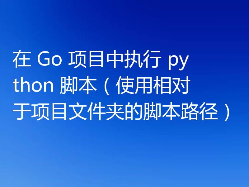 在 Go 项目中执行 python 脚本（使用相对于项目文件夹的脚本路径）