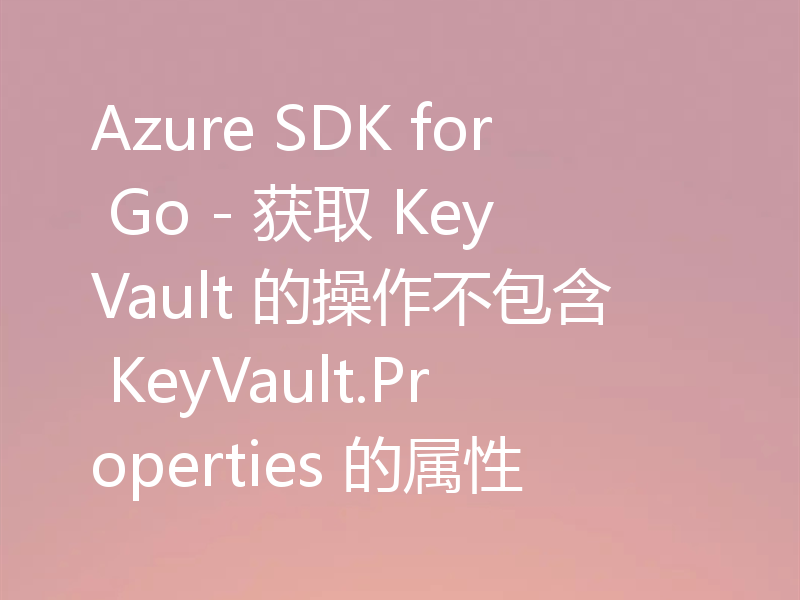 Azure SDK for Go - 获取 KeyVault 的操作不包含 KeyVault.Properties 的属性