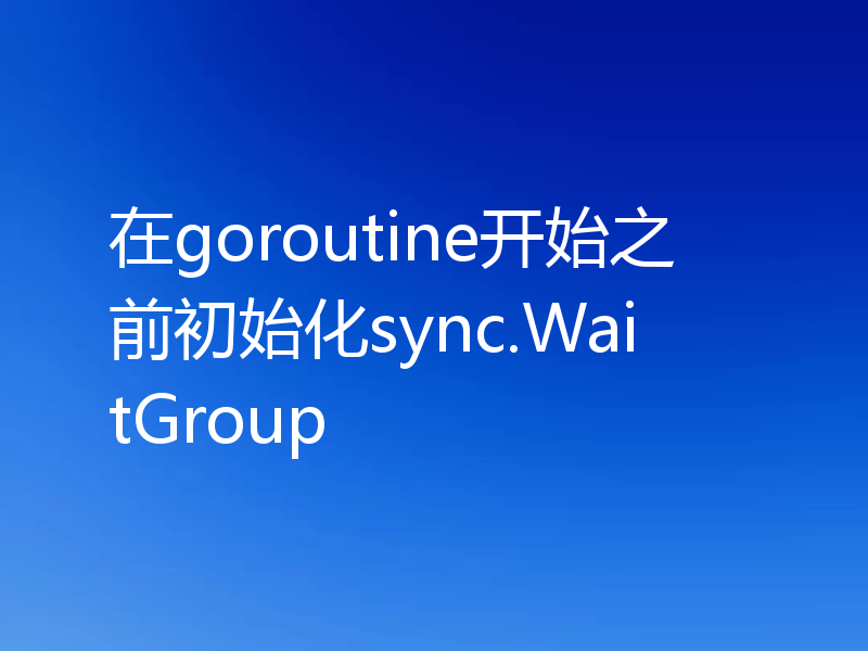 在goroutine开始之前初始化sync.WaitGroup