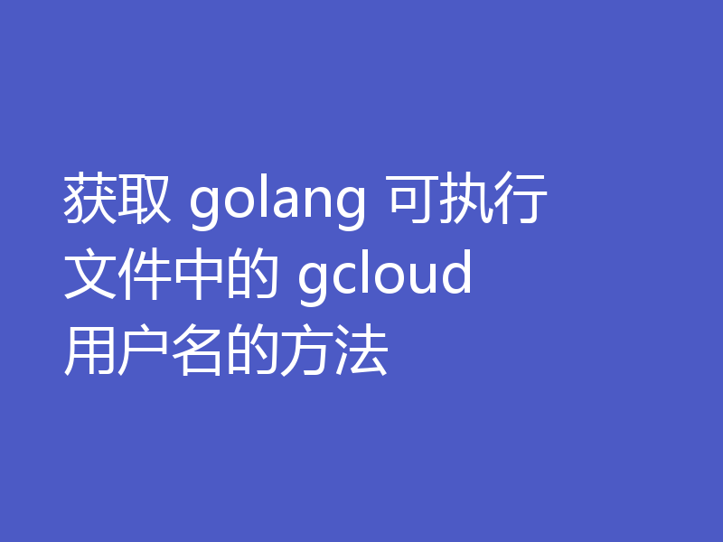 获取 golang 可执行文件中的 gcloud 用户名的方法