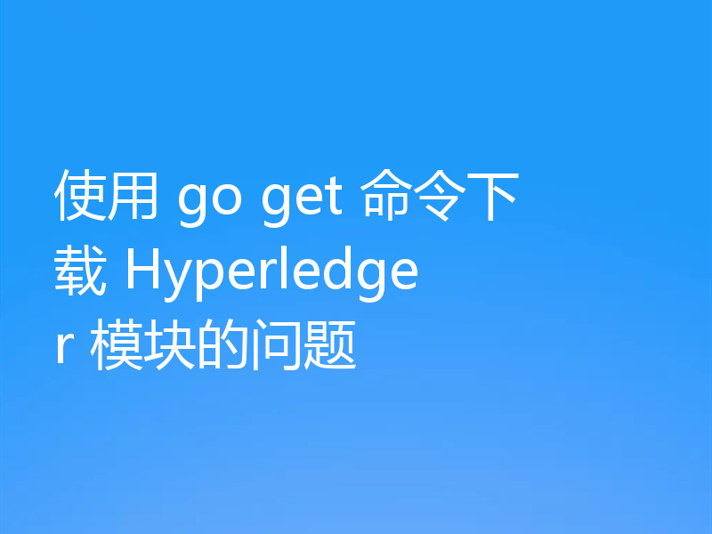 使用 go get 命令下载 Hyperledger 模块的问题