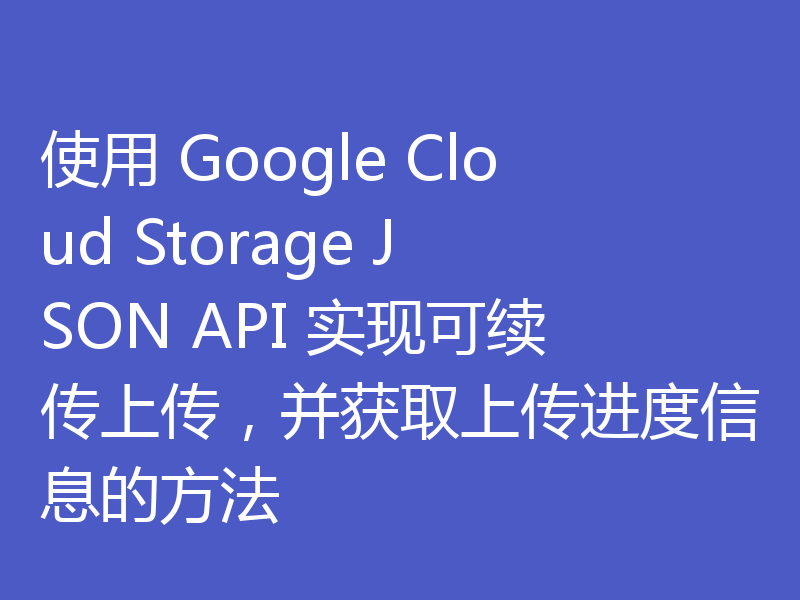 使用 Google Cloud Storage JSON API 实现可续传上传，并获取上传进度信息的方法
