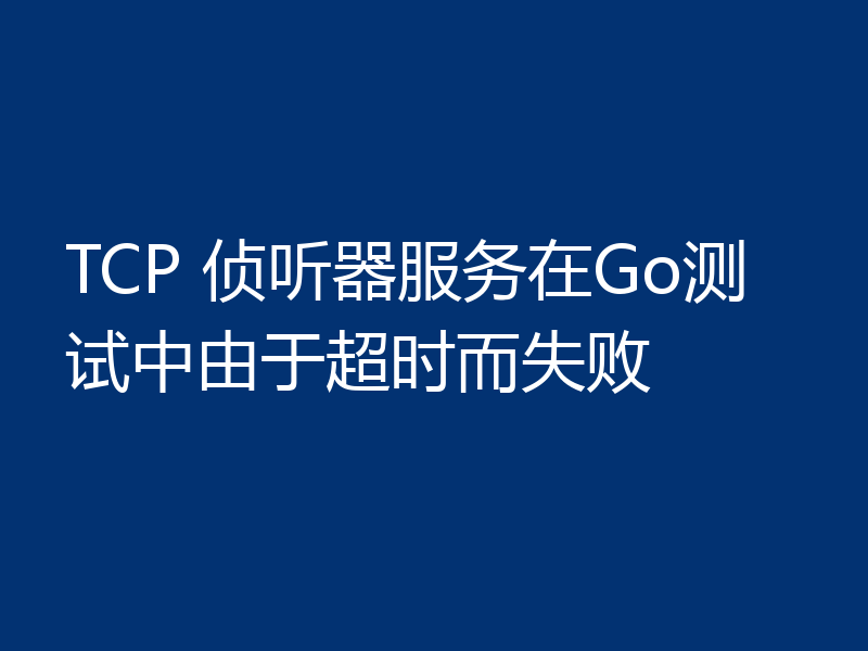 TCP 侦听器服务在Go测试中由于超时而失败