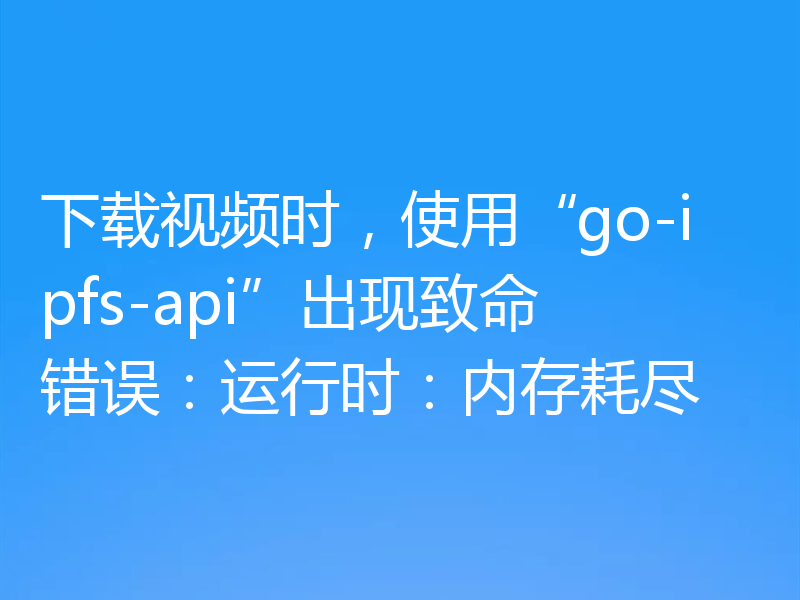 下载视频时，使用“go-ipfs-api”出现致命错误：运行时：内存耗尽