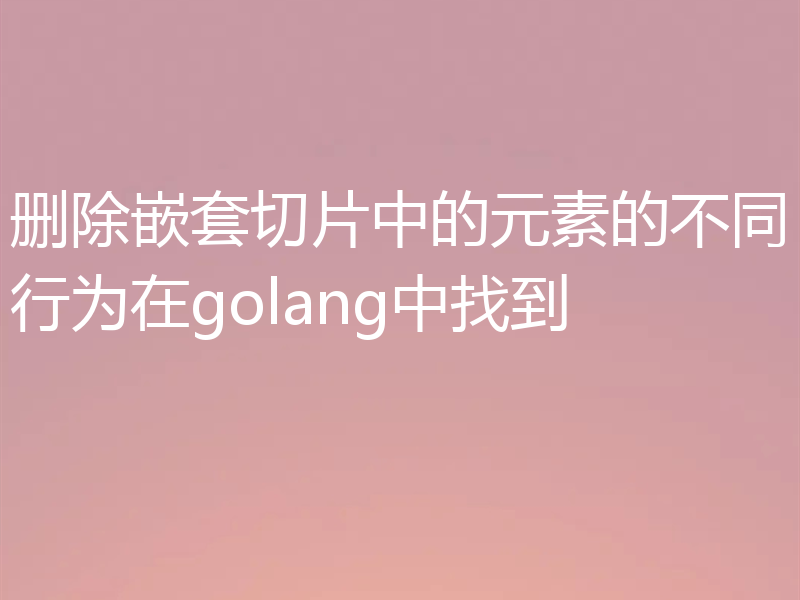 删除嵌套切片中的元素的不同行为在golang中找到