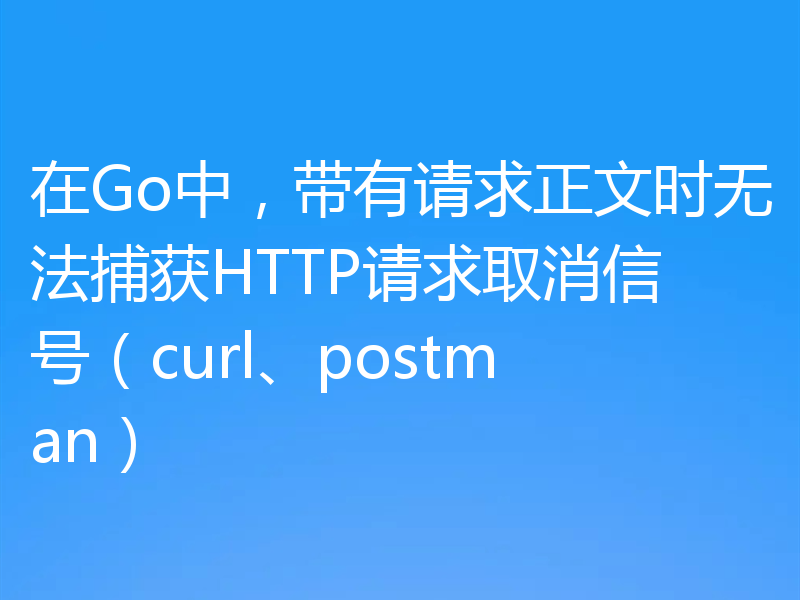 在Go中，带有请求正文时无法捕获HTTP请求取消信号（curl、postman）