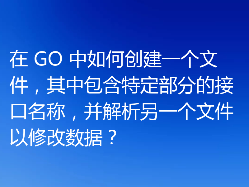 在 GO 中如何创建一个文件，其中包含特定部分的接口名称，并解析另一个文件以修改数据？