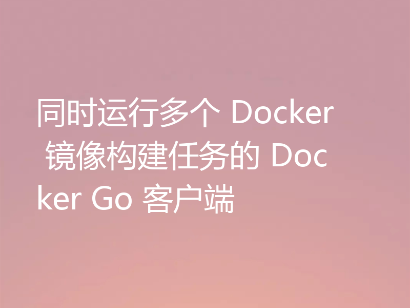 同时运行多个 Docker 镜像构建任务的 Docker Go 客户端
